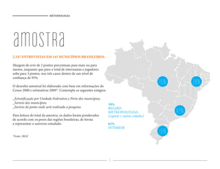 METODOLOGIA




amostra
2.247 ENTREVISTAS EM 143 MUNICÍPIOS BRASILEIROS.

Margem de erro de 2 pontos percentuais para mais ou para
menos, enquanto que para o total de internautas e jogadores
sobe para 3 pontos, nos três casos dentro de um nível de
con ança de 95%.

O desenho amostral foi elaborado com base em informações do
                                                                                                15%         28%
Censo 2000 e estimativas 2009*. Contempla os seguintes estágios:

_Estrati cação por Unidade Federativa e Porte dos municípios;
_Sorteio dos municípios;                                           39%
_Sorteio do ponto onde será realizada a pesquisa.                  REGIÃO
Para leitura do total da amostra, os dados foram ponderados
                                                                   METROPOLITANA                      42%
                                                                   (capital + outras cidades)
de acordo com os pesos das regiões brasileiras, de forma
a representar o universo estudado.                                 61%
                                                                   INTERIOR

*Fonte: IBGE
                                                                                                15%


                                                                   6
 