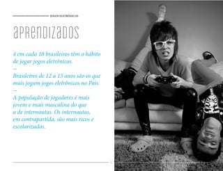 JOGOS ELETRÔNICOS




aprendizados
4 em cada 10 brasileiros têm o hábito
de jogar jogos eletrônicos.

Brasileiros de 12 a 15 anos são os que
mais jogam jogos eletrônicos no País.

A população de jogadores é mais
jovem e mais masculina do que
a de internautas. Os internautas,
em contrapartida, são mais ricos e
escolarizados.




                                         61
 