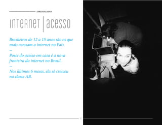 APRENDIZADOS




internet | acesso
Brasileiros de 12 a 15 anos são os que
mais acessam a internet no País.

Posse do acesso em casa é a nova
fronteira da internet no Brasil.

Nos últimos 6 meses, ela só cresceu
na classe AB.




                                         83
 