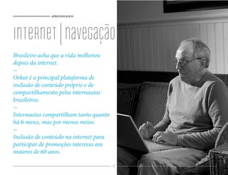 APRENDIZADOS




internet | navegação
Brasileiro acha que a vida melhorou
depois da internet.

Orkut é a principal plataforma de
inclusão de conteúdo próprio e de
compartilhamento pelos internautas
brasileiros.

Internautas compartilham tanto quanto
há 6 meses, mas por menos meios.

Inclusão de conteúdo na internet para
participar de promoções interessa aos
maiores de 60 anos.

                                        84
 