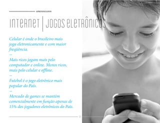 APRENDIZADOS




internet | jogos eletrônicos
Celular é onde o brasileiro mais
joga eletronicamente e com maior
freqüência.

Mais ricos jogam mais pelo
computador e online. Menos ricos,
mais pelo celular e o ine.

Futebol é o jogo eletrônico mais
popular do País.

Mercado de games se mantém
comercialmente em função apenas de
15% dos jogadores eletrônicos do País.

                                         89
 