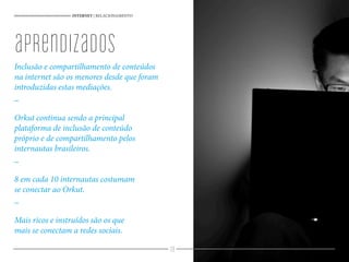 39
Inclusão e compartilhamento de conteúdos
na internet são os menores desde que foram
introduzidas estas mediações.
_
Orkut continua sendo a principal
plataforma de inclusão de conteúdo
próprio e de compartilhamento pelos
internautas brasileiros.
_
8 em cada 10 internautas costumam
se conectar ao Orkut.
_
Mais ricos e instruídos são os que
mais se conectam a redes sociais.
INTERNET | RELACIONAMENTO
aprendizados
 