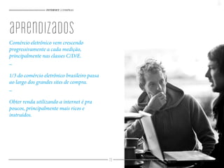 79
INTERNET | COMPRAS
Comércio eletrônico vem crescendo
progressivamente a cada medição,
principalmente nas classes C/D/E.
_
1/3 do comércio eletrônico brasileiro passa
ao largo dos grandes sites de compra.
_
Obter renda utilizando a internet é pra
poucos, principalmente mais ricos e
instruídos.
aprendizados
 
