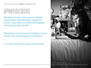 96
Nos últimos 2 anos e meio, acesso se mantém,
enquanto posse de banda larga e frequência
crescem, o que indica incremento da navegação
entre quem já estava na rede.
_
Pela primeira vez em 4 anos de mediação, o acesso
em casa é tão relevante quanto em lan house.
_
1 em cada 5 internautas acessa em movimento.
INTERNET | ACESSO/NAVEGAÇÃO
aprendizados
 