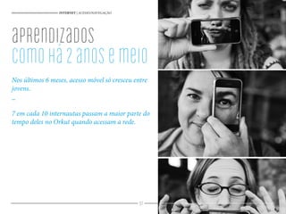 97
Nos últimos 6 meses, acesso móvel só cresceu entre
jovens.
_
7 em cada 10 internautas passam a maior parte do
tempo deles no Orkut quando acessam a rede.
INTERNET | ACESSO/NAVEGAÇÃO
aprendizados
Comohá2anosemeio
 