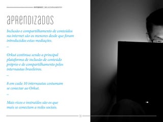 98
Inclusão e compartilhamento de conteúdos
na internet são os menores desde que foram
introduzidas estas mediações.
_
Orkut continua sendo a principal
plataforma de inclusão de conteúdo
próprio e de compartilhamento pelos
internautas brasileiros.
_
8 em cada 10 internautas costumam
se conectar ao Orkut.
_
Mais ricos e instruídos são os que
mais se conectam a redes sociais.
INTERNET | RELACIONAMENTO
aprendizados
 