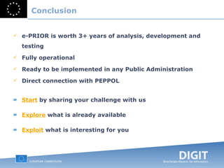 Conclusion e-PRIOR is worth 3+ years of analysis, development and testing Fully operational Ready to be implemented in any Public Administration Direct connection with PEPPOL Start   by sharing your challenge with us Explore   what is already available Exploit   what is interesting for you 