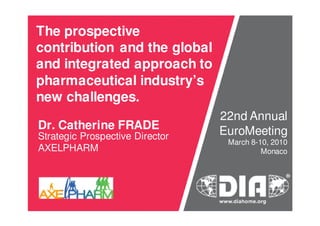 The prospective
contribution and the global
and integrated approach to
pharmaceutical industry’s
new challenges.
Dr. Catherine FRADE
Strategic Prospective Director
AXELPHARM
22nd Annual
EuroMeeting
March 8-10, 2010
Monaco
 