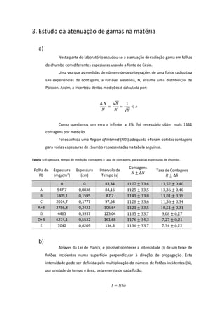 3. Estudo da atenuação de gamas na matéria
a)
Nesta parte do laboratório estudou-se a atenuação de radiação gama em folhas
de chumbo com diferentes espessuras usando a fonte de Césio.
Uma vez que as medidas do número de desintegrações de uma fonte radioativa
são experiências de contagens, a variável aleatória, N, assume uma distribuição de
Poisson. Assim, a incerteza destas medições é calculada por:
∆ 𝑁
𝑁
=
√𝑁
𝑁
=
1
√𝑁
< 𝜀
Como queríamos um erro 𝜀 inferior a 3%, foi necessário obter mais 1111
contagens por medição.
Foi escolhida uma Region of Interest (ROI) adequada e foram obtidas contagens
para várias espessuras de chumbo representadas na tabela seguinte.
Tabela 5: Espessura, tempo de medição, contagens e taxa de contagens, para várias espessuras de chumbo.
Folha de
Pb
Espessura
(mg/cm2
)
Espessura
(cm)
Intervalo de
Tempo (s)
Contagens
𝑁 ± ∆𝑁
Taxa de Contagens
𝑅 ± ∆𝑅
0 0 83,34 1127 ± 33,6 13,52 ± 0,40
A 947,7 0,0836 84,16 1125 ± 33,5 13,36 ± 0,40
B 1809,1 0,1595 87,7 1141 ± 33,8 13,01 ± 0,39
C 2014,7 0,1777 97,54 1128 ± 33,6 11,56 ± 0,34
A+B 2756,8 0,2431 106,64 1121 ± 33,5 10,51 ± 0,31
D 4465 0,3937 125,04 1135 ± 33,7 9,08 ± 0,27
D+B 6274,1 0,5532 161,68 1176 ± 34,3 7,27 ± 0,21
E 7042 0,6209 154,8 1136 ± 33,7 7,34 ± 0,22
b)
Através da Lei de Planck, é possível conhecer a intensidade (I) de um feixe de
fotões incidentes numa superfície perpendicular à direção de propagação. Esta
intensidade pode ser definida pela multiplicação do número de fotões incidentes (N),
por unidade de tempo e área, pela energia de cada fotão.
𝐼 = 𝑁ℎ𝜐
 