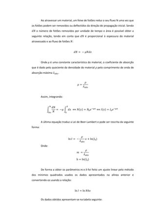 Ao atravessar um material, um feixe de fotões reduz o seu fluxo N uma vez que
os fotões podem ser removidos ou deflectidos da direção de propagação inicial. Sendo
𝑑𝑁 o número de fotões removidos por unidade de tempo e área é possível obter a
seguinte relação, tendo em conta que 𝑑𝑁 é proporcional à espessura do material
atravessado e ao fluxo de fotões 𝑁:
𝑑𝑁 = − 𝜇𝑁𝑑𝑥
Onde 𝜇 é uma constante característica do material, o coeficiente de absorção
que é dado pelo quociente da densidade do material 𝜌 pelo comprimento de onda de
absorção máxima 𝜆 𝑎𝑏𝑠.
𝜇 =
𝜌
𝜆 𝑎𝑏𝑠
Assim, integrando:
∫
𝑑𝑁
𝑁
= −𝜇 ∫ 𝑑𝑥
𝑋
0
⟺ 𝑁(𝑥) = 𝑁0 𝑒−𝜇𝑥
⟺ 𝐼(𝑥) = 𝐼0 𝑒−𝜇𝑥
𝑁
𝑁𝑜
A última equação traduz a Lei de Beer-Lambert e pode ser rescrita da seguinte
forma:
ln 𝐼 = −
𝜌
𝜆 𝑎𝑏𝑠
𝑥 + ln(𝐼0)
Onde:
𝑚 =
𝜌
𝜆 𝑎𝑏𝑠
b = ln(𝐼0)
De forma a obter os parâmetros 𝑚 e 𝑏 foi feito um ajuste linear pelo método
dos mínimos quadrados usados os dados apresentados na alínea anterior e
convertendo-os usando a relação:
ln 𝐼 = ln 𝑁ℎ𝜐
Os dados obtidos apresentam-se na tabela seguinte:
 