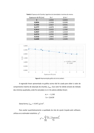 Tabela 6: Espessura de Chumbo, logaritmo da intensidade e incerteza da mesma.
Figura 8: Representação gráfica da lei de Lambert.
A regressão linear apresentada no gráfico acima não foi usada para obter o valor do
comprimento máximo de absorção do chumbo, 𝜆 𝑎𝑏𝑠. Esse valor foi obtido através do método
dos mínimos quadrados, onde foi calculado 𝑚 e 𝑏. Os valores obtidos foram:
𝑚 = −1,140
b = 2,6638
Desta forma, 𝜆 𝑎𝑏𝑠 = 9,947 𝑔/𝑐𝑚2
.
Para avaliar quantitativamente a qualidade da reta de ajuste traçada pelo software,
utilizou-se o estimador estatístico 𝜒2
.
𝜒2
= ∑
(𝑦𝑖 − 𝑦 𝑒𝑠𝑝𝑒𝑟𝑎𝑑𝑜)
2
𝜎 𝑦𝑖
2
𝑛
𝑖=1
Espessura de Pb (cm) 𝑙𝑛 𝐼 ∆ 𝑙𝑛 𝐼
0 2,6044 0,9093
0,0836 2,5928 0,9200
0,1595 2,5657 0,9541
0,1777 2,4479 1,0662
0,2612 2,3525 1,1585
0,3937 2,2058 1,3114
0,4773 2,0702 1,4399
0,5532 1,9843 1,5507
0,6209 1,9931 1,5245
y = -0,1021x + 2,664
R² = 0,967
0,0000
0,5000
1,0000
1,5000
2,0000
2,5000
3,0000
0 1 2 3 4 5 6 7 8
ln(I)
Espessura Pb (cm)
 
