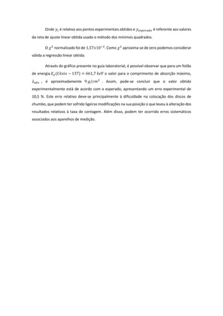 Onde 𝑦𝑖 é relativo aos pontos experimentais obtidos e 𝑦 𝑒𝑠𝑝𝑒𝑟𝑎𝑑𝑜 é referente aos valores
da reta de ajuste linear obtida usado o método dos mínimos quadrados.
O 𝜒2
normalizado foi de 1,57𝑥10−2
. Como 𝜒2
aproxima-se de zero podemos considerar
válida a regressão linear obtida.
Através do gráfico presente no guia laboratorial, é possível observar que para um fotão
de energia 𝐸 𝛾(𝐶é𝑠𝑖𝑜 − 137) = 661,7 𝑘𝑒𝑉 o valor para o comprimento de absorção máximo,
𝜆 𝑎𝑏𝑠 , é aproximadamente 9 𝑔/𝑐𝑚2
. Assim, pode-se concluir que o valor obtido
experimentalmente está de acordo com o esperado, apresentando um erro experimental de
10,5 %. Este erro relativo deve-se principalmente à dificuldade na colocação dos discos de
chumbo, que podem ter sofrido ligeiras modificações na sua posição o que levou à alteração dos
resultados relativos à taxa de contagem. Além disso, podem ter ocorrido erros sistemáticos
associados aos aparelhos de medição.
 