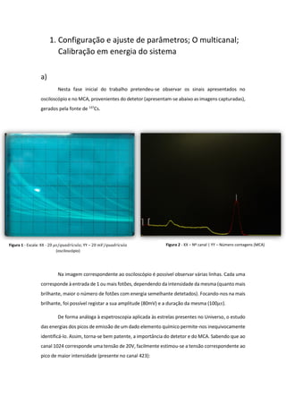 1. Configuração e ajuste de parâmetros; O multicanal;
Calibração em energia do sistema
a)
Nesta fase inicial do trabalho pretendeu-se observar os sinais apresentados no
osciloscópio e no MCA, provenientes do detetor (apresentam-se abaixo as imagens capturadas),
gerados pela fonte de 137
Cs.
Na imagem correspondente ao osciloscópio é possível observar várias linhas. Cada uma
corresponde à entrada de 1 ou mais fotões, dependendo da intensidade da mesma (quanto mais
brilhante, maior o número de fotões com energia semelhante detetados). Focando-nos na mais
brilhante, foi possível registar a sua amplitude (80mV) e a duração da mesma (100𝜇𝑠).
De forma análoga à espetroscopia aplicada às estrelas presentes no Universo, o estudo
das energias dos picos de emissão de um dado elemento químico permite-nos inequivocamente
identificá-lo. Assim, torna-se bem patente, a importância do detetor e do MCA. Sabendo que ao
canal 1024 corresponde uma tensão de 20V, facilmente estimou-se a tensão correspondente ao
pico de maior intensidade (presente no canal 423):
Figura 1 - Escala: XX - 20 𝜇𝑠/𝑞𝑢𝑎𝑑𝑟í𝑐𝑢𝑙𝑎; YY – 20 𝑚𝑉/𝑞𝑢𝑎𝑑𝑟í𝑐𝑢𝑙𝑎
(osciloscópio)
Figura 2 - XX – Nº canal | YY – Número contagens (MCA)
 
