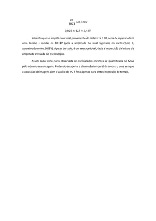 20
1024
≈ 0,020𝑉
0,020 × 423 = 8,46𝑉
Sabendo que se amplificou o sinal proveniente do detetor × 128, seria de esperar obter
uma tensão a rondar os 10,24V (pois a amplitude do sinal registado no osciloscópio é,
aproximadamente, 0,08V). Apesar de tudo, é um erro aceitável, dada a imprecisão da leitura da
amplitude efetuada no osciloscópio.
Assim, cada linha curva observada no osciloscópio encontra-se quantificada no MCA
pelo número de contagens. Perdendo-se apenas a dimensão temporal da amostra, uma vez que
a aquisição de imagens com o auxílio do PC é feita apenas para certos intervalos de tempo.
 