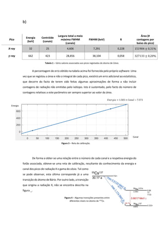 b)
A percentagem de erro obtido na tabela acima foi fornecida pelo próprio software. Uma
vez que se registou a área e não o integral de cada pico, existirá um erro adicional ao estatístico,
que decorre do facto de terem sido feitas algumas aproximações de forma a não incluir
contagens de radiação não emitidas pelo isótopo. Isto é sustentado, pelo facto do número de
contagens relativas a este parâmetro ser sempre superior ao valor da área.
De forma a obter-se uma relação entre o número de cada canal e a respetiva energia do
fotão associada, obteve-se uma reta de calibração, resultante do conhecimento da energia e
canal dos picos de radiação X e gama do césio. Tal como
se pode observar, esta última corresponde já a uma
transição do átomo de Bário. Por outro lado, a transição
que origina a radiação X, não se encontra descrita na
figura _.
Pico
Energia
(keV)
Centróide
(canais)
Largura total a meio
máximo FWHM
(canais)
FWHM (keV) R
Área (#
contagens por
baixo do pico)
X-ray 32 25 4,606 7,291 0,228 151904 ± 0,31%
𝜸-ray 662 423 28,856 38,104 0,058 327133 ± 0,20%
𝐸𝑛𝑒𝑟𝑔𝑖𝑎 = 1.583 × 𝐶𝑎𝑛𝑎𝑙 − 7.573
Tabela 1 – Vário valores associados aos picos registados do átomo de Césio.
Figura 3 – Reta de calibração.
Figura 4 – Algumas transições presentes entre
diferentes níveis no átomo de 137Cs.
Energia
Canal
 