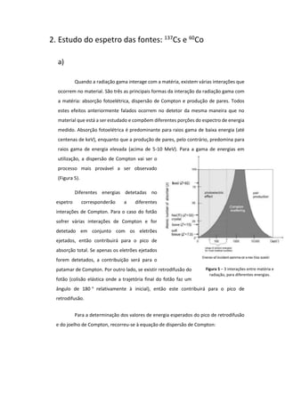 2. Estudo do espetro das fontes: 137
Cs e 60
Co
a)
Quando a radiação gama interage com a matéria, existem várias interações que
ocorrem no material. São três as principais formas da interação da radiação gama com
a matéria: absorção fotoelétrica, dispersão de Compton e produção de pares. Todos
estes efeitos anteriormente falados ocorrem no detetor da mesma maneira que no
material que está a ser estudado e compõem diferentes porções do espectro de energia
medido. Absorção fotoelétrica é predominante para raios gama de baixa energia (até
centenas de keV), enquanto que a produção de pares, pelo contrário, predomina para
raios gama de energia elevada (acima de 5-10 MeV). Para a gama de energias em
utilização, a dispersão de Compton vai ser o
processo mais provável a ser observado
(Figura 5).
Diferentes energias detetadas no
espetro corresponderão a diferentes
interações de Compton. Para o caso do fotão
sofrer várias interações de Compton e for
detetado em conjunto com os eletrões
ejetados, então contribuirá para o pico de
absorção total. Se apenas os eletrões ejetados
forem detetados, a contribuição será para o
patamar de Compton. Por outro lado, se existir retrodifusão do
fotão (colisão elástica onde a trajetória final do fotão faz um
ângulo de 180 ° relativamente à inicial), então este contribuirá para o pico de
retrodifusão.
Para a determinação dos valores de energia esperados do pico de retrodifusão
e do joelho de Compton, recorreu-se à equação de dispersão de Compton:
Figura 5 – 3 interações entre matéria e
radiação, para diferentes energias.
 