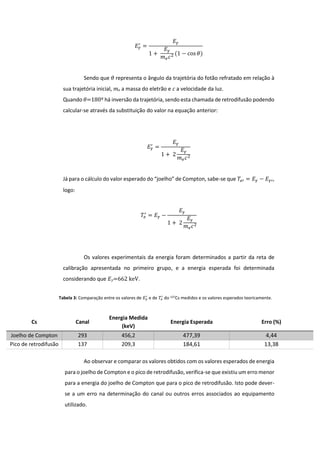 𝐸 𝛾
′
=
𝐸 𝛾
1 +
𝐸 𝛾
𝑚 𝑒 𝑐2 (1 − cos 𝜃)
Sendo que 𝜃 representa o ângulo da trajetória do fotão refratado em relação à
sua trajetória inicial, 𝑚 𝑒 a massa do eletrão e 𝑐 a velocidade da luz.
Quando 𝜃=180º há inversão da trajetória, sendo esta chamada de retrodifusão podendo
calcular-se através da substituição do valor na equação anterior:
𝐸 𝛾
′
=
𝐸 𝛾
1 + 2
𝐸 𝛾
𝑚 𝑒 𝑐2
Já para o cálculo do valor esperado do “joelho” de Compton, sabe-se que 𝑇𝑒′ = 𝐸 𝛾 − 𝐸 𝛾′,
logo:
𝑇𝑒
′
= 𝐸 𝛾 −
𝐸 𝛾
1 + 2
𝐸 𝛾
𝑚 𝑒 𝑐2
Os valores experimentais da energia foram determinados a partir da reta de
calibração apresentada no primeiro grupo, e a energia esperada foi determinada
considerando que 𝐸 𝛾=662 keV.
Ao observar e comparar os valores obtidos com os valores esperados de energia
para o joelho de Compton e o pico de retrodifusão, verifica-se que existiu um erro menor
para a energia do joelho de Compton que para o pico de retrodifusão. Isto pode dever-
se a um erro na determinação do canal ou outros erros associados ao equipamento
utilizado.
Cs Canal
Energia Medida
(keV)
Energia Esperada Erro (%)
Joelho de Compton 293 456,2 477,39 4,44
Pico de retrodifusão 137 209,3 184,61 13,38
Tabela 3: Comparação entre os valores de 𝐸 𝛾
′
e de 𝑇𝑒
′
do 137Cs medidos e os valores esperados teoricamente.
 