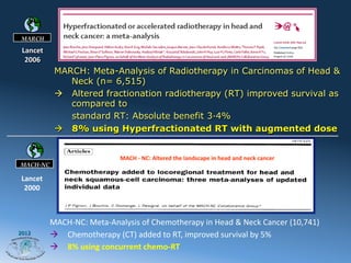 MARCH

 Lancet	
  
  2006	
  
               MARCH: Meta-Analysis of Radiotherapy in Carcinomas of Head &
                   Neck (n= 6,515)
               à  Altered fractionation radiotherapy (RT) improved survival as
                   compared to
                   standard RT: Absolute benefit 3·4%
               à  8% using Hyperfractionated RT with augmented dose


                                        MACH	
  -­‐	
  NC:	
  Altered	
  the	
  landscape	
  in	
  head	
  and	
  neck	
  cancer	
  	
  	
  	
  	
  	
  	
  	
  
MACH-NC

 Lancet	
  
  2000	
  



              MACH-­‐NC:	
  Meta-­‐Analysis	
  of	
  Chemotherapy	
  in	
  Head	
  &	
  Neck	
  Cancer	
  (10,741)	
  
2012
              à  Chemotherapy	
  (CT)	
  added	
  to	
  RT,	
  improved	
  survival	
  by	
  5%	
  	
  
              à  8%	
  using	
  concurrent	
  chemo-­‐RT	
  	
  	
  
 