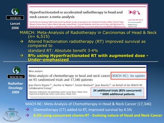 MARCH

 Lancet	
  
  2006	
  
         MARCH: Meta-Analysis of Radiotherapy in Carcinomas of Head & Neck
             (n= 6,515)
         à  Altered fractionation radiotherapy (RT) improved survival as
             compared to
             standard RT: Absolute benefit 3·4%
         à  8% using Hyperfractionated RT with augmented dose -
             Under-emphasized


                                        MACH	
  -­‐	
  NC1	
  :	
  Altered	
  the	
  landscape	
  in	
  head	
  and	
  neck	
  cancer	
  	
  	
  	
  	
  	
  	
  	
  
 MACH-NC

Radiother
Oncology	
  
                                                                                                    24	
  addiLonal	
  trials	
  (85%	
  concurrent)	
  
  2009	
                                                                                                    ~	
  6000	
  addiLonal	
  paLents	
  


               MACH-­‐NC:	
  Meta-­‐Analysis	
  of	
  Chemotherapy	
  in	
  Head	
  &	
  Neck	
  Cancer	
  (17,346)	
  
2012
               à  Chemotherapy	
  (CT)	
  added	
  to	
  RT,	
  improved	
  survival	
  by	
  4.5%	
  	
  
               à  6.5%	
  using	
  concurrent	
  chemo-­‐RT	
  -­‐	
  Evolving	
  nature	
  of	
  Head	
  and	
  Neck	
  Cancer	
  	
  
 