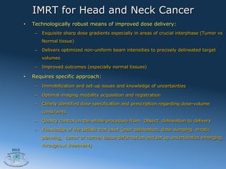 IMRT for Head and Neck Cancer
       •    Technologically robust means of improved dose delivery:
             –  Exquisite sharp dose gradients especially in areas of crucial interphase (Tumor vs
                Normal tissue)

             –  Delivers optimized non-uniform beam intensities to precisely delineated target
                volumes

             –  Improved outcomes (especially normal tissues)

       •    Requires specific approach:
             –  Immobilization and set-up issues and knowledge of uncertainties

             –  Optimal imaging modality acquisition and registration

             –  Clearly identified dose specification and prescription regarding dose-volume
                constraints

             –  Quality control on the whole procedure from Object delineation to delivery

             –  Knowledge of the pitfalls that exist (poor delineation, dose dumping, erratic
                planning, tumor or normal tissue deformation and set up uncertainties emerging
                throughout treatment)
2012
 