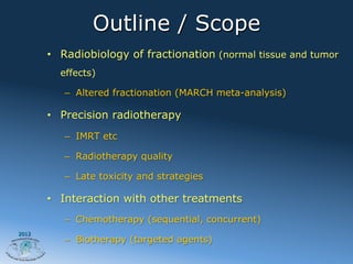Outline / Scope
       •  Radiobiology of fractionation (normal tissue and tumor
         effects)

          –  Altered fractionation (MARCH meta-analysis)

       •  Precision radiotherapy
          –  IMRT etc

          –  Radiotherapy quality

          –  Late toxicity and strategies

       •  Interaction with other treatments
          –  Chemotherapy (sequential, concurrent)
2012
          –  Biotherapy (targeted agents)
 