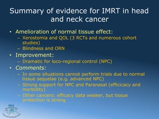 Summary of evidence for IMRT in head
         and neck cancer
•  Amelioration of normal tissue effect:
       –  Xerostomia and QOL (3 RCTs and numerous cohort
          studies)
       –  Blindness and ORN
•  Improvement:
       –  Dramatic for loco-regional control (NPC)
•  Comments:
       –  In some situations cannot perform trials due to normal
          tissue sequelae (e.g. advanced NPC)
       –  Strong support for NPC and Paranasal (efficicacy and
          morbidity)
       –  Other cancers: efficacy data weaker, but tissue
          protection is strong
2012
 