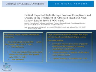 For deficient versus compliant radiotherapy         Large variation in the percent of plans with major
respectively:                                       adverse impact was noted according to country.

                                                    Even more striking:
•  The 2 year overall survival:50%        versus
70% (hazard ratio 1.99; P < .001)                     •    Correlation between the number of patients
   Ø      20% difference                                  entered and the probability of receiving
                                                           unsatisfactory radiotherapy.
   •         The 2 year freedom from locoregional     •    Centers enrolling < 5 patients, 29.8% had a
         failure was 54% versus 78% (hazard                major adverse impact
         ratio 2.37; P < .001)
                                                      •    Centers enrolling > 20 patients had 5.4%
   Ø      24% difference

2012
 