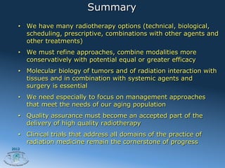 Summary
   •  We have many radiotherapy options (technical, biological,
      scheduling, prescriptive, combinations with other agents and
      other treatments)
   •  We must refine approaches, combine modalities more
      conservatively with potential equal or greater efficacy
   •  Molecular biology of tumors and of radiation interaction with
      tissues and in combination with systemic agents and
      surgery is essential
   •  We need especially to focus on management approaches
      that meet the needs of our aging population
   •  Quality assurance must become an accepted part of the
      delivery of high quality radiotherapy
   •  Clinical trials that address all domains of the practice of
      radiation medicine remain the cornerstone of progress
2012
 