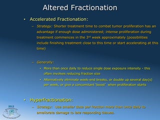 Altered Fractionation
       •  Accelerated Fractionation:
          –  Strategy: Shorter treatment time to combat tumor proliferation has an
            advantage if enough dose administered; intense proliferation during
            treatment commences in the 3rd week approximately (possibilities
            include finishing treatment close to this time or start accelerating at this
            time)



          –  Generally:
              •  More than once daily to reduce single dose exposure intensity - this
                often involves reducing fraction size
              •  Alternatively eliminate week-end breaks, or double up several day(s)
                per week, or give a concomitant ‘boost’ when proliferation starts




       •  Hyperfractionation:
2012      –  Strategy: Use smaller dose per fraction more than once daily to
            ameliorate damage to late responding tissues.
 