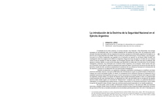253
A mediados de los años ochenta, el coronel retirado –hoy fallecido– Ulises Muschietti, me entregó
anotados en una pequeña hoja, con la cuidada caligrafía de los militares de viejo cuño, los nombres de cuatro
oficiales franceses que habían sido los maestros de la primera camada de uniformados argentinos formados en la
Doctrina de la Seguridad Nacional (DSN): Patrice de Naurois, Robert Bentresque, François Badie y Jean Nouguès.
Fue para mí un hecho inesperado, que agradecí en su momento con aprecio: en esa época había iniciado una
investigación sobre los orígenes de la DSN en la Argentina. Pegué ese trozo de papel en el vidrio de una ventana
contra la que se ubicaba mi mesa de trabajo; me acompañó durante todo el tiempo que duró la pesquisa. Me
apresuro a aclarar, debido a lo que se dirá más abajo, que Muschietti no había sido ni era peronista. Era un hombre
inteligente y tolerante, muy interesado por la historia militar argentina. Con el tiempo, valoré mucho más que
en el momento inicial aquel en apariencia pequeño pero generoso gesto. Encontré allí una punta de ovillo que me
permitió, tirando de ella, corroborar ampliamente la existencia de una influencia francesa en la introducción de
esa doctrina y avanzar en el desarrollo de la ya mencionada investigación.1
Aquella corroboración y su exposición ordenada y sistemática contribuyeron a modificar una hasta
entonces extendida creencia: la de que la DSN había sido introducida en el país con posterioridad a la Revolución
Cubana, por acción de Estados Unidos. En efecto, la constatación de la influencia francesa no solamente vino a
establecer precisiones historiográficas sino que, al correr hacia atrás en el tiempo la filiación del origen de la DSN
en Argentina, otorgó crédito a la opinión de algunos viejos oficiales peronistas pasados a retiro con posterioridad
al derrocamiento de Juan Domingo Perón, en septiembre de 1955, que afirmaban que la introducción de aquella
doctrina había estado ligada a la voluntad de “desperonizar” el Ejército que animó a la sedicente Revolución
Libertadora. La contigüidad entre ambos hechos –el golpe contra Perón y la renovación doctrinaria– tornó creíble
la opinión de aquellos viejos oficiales, hasta ese entonces prácticamente ignorada en los medios académicos.
Por otra parte, como se sabe, la Revolución Cubana triunfó el 1° de enero de 1959. Las relaciones
entre ésta y Estados Unidos fueron de tensión creciente durante los años finales de Dwight Eisenhower, al punto
de que hacia el final de su mandato presidencial se encontraban prácticamente rotas. Con John F. Kennedy ya en
1 Sus resultados pueden consultarse en mi libro: Seguridad Nacional y Sedición Militar, Buenos Aires, Legasa, 1987. Para esa época exis-
tían sólo brevísimas referencias sobre la presencia francesa, de no más de una docena de renglones, en los textos de Robert Potash,
El ejército y la política en la Argentina 1945-1962, Buenos Aires, Sudamericana, 1981, p. 429; y Alain Rouquié, Poder militar y sociedad
política en la Argentina 1943-1973, Buenos Aires, Emecé, 1982, p. 158.
La introducción de la Doctrina de la Seguridad Nacional en el
Ejército Argentino
ERNESTO LÓPEZ
EMBAJADOR DE LA REPÚBLICA ARGENTINA EN GUATEMALA
PROFESOR / INVESTIGADOR UNQ (EN USO DE LICENCIA)
1955-1976 LA ALTERNANCIA DE LOS GOBIERNOS CIVILES Y
MILITARES. EL PARTIDO MILITAR Y EL PERONISMO.
LA INFLUENCIA DE LAS DOCTRINAS EXTRANJERAS SOBRE
LAS FUERZAS ARMADAS 6
CAPÍTULO
 
