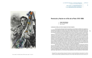 35
La Revolución de Mayo como mito de orígenes de la Nación Argentina
Uno de los pocos motivos de consenso que persisten en una sociedad tan dividida como la argentina es
la consideración de la Revolución de Mayo como un hecho fundacional de la nación. Se trata en ese sentido de una
suerte de mito de orígenes en el que para muchos estaría cifrado el sentido de toda nuestra historia nacional. De
ese modo resulta inevitable que las miradas dirigidas hacia el proceso revolucionario se encuentren condicionadas
por las diversas concepciones acerca de la nación argentina que se fueron forjando a lo largo de su breve historia.
El tramo más reconocible y significativo de esta historia de las representaciones sobre la nación
argentina es el que se inicia entre fines del siglo XIX y principios del XX. Recordemos que en esas pocas décadas
cobró forma lo que algunos autores dieron en llamar la “Argentina moderna” que surgió como resultado de la
conjugación de diversos procesos como la consolidación del Estado nacional, el desarrollo de una economía capi-
talista plenamente integrada al mercado mundial y la inmigración masiva a partir de la cual se forjó una nueva
sociedad. Fue precisamente durante esos vertiginosos años cuando comenzó a cobrar mayor predicamento la idea
esbozada en la obra historiográfica de Bartolomé Mitre según la cual la Revolución de Mayo debía considerarse
como el momento de alumbramiento o toma de conciencia de la nacionalidad argentina que, al igual que su terri-
torio y su destino de grandeza, habrían comenzado a delinearse durante el período colonial.1 Así, y a diferencia por
ejemplo de Alberdi o de Sarmiento para quienes la nación argentina constituía un proyecto cuya orientación sólo
podía provenir del futuro, Mitre sostenía que su rumbo ya había sido configurado en ese pasado, razón por la
cual se hacía necesario elaborar un relato histórico que fuera capaz de desentrañarlo.
Esta forma de pensar a la nación argentina a través del prisma ideado por el historicismo romántico
tuvo y aún tiene una gran importancia. Pero no sólo por su capacidad para dotar de una identidad nacional a las
poblaciones heterogéneas, sino también porque dicha perspectiva permitió legitimar al Estado nacional argentino
que entonces se encontraba en vías de consolidación. Cabe destacar que esta legitimidad proviene del principio
de las nacionalidades que, surgido en Europa durante la década de 1830, se caracteriza por aunar una idea étnica
o cultural y una política de nación. Este principio se basa en la suposición de que existen pueblos reconocibles por poseer
determinados rasgos distintivos y un territorio que le están predestinados o que les corresponde por razones históricas.
1 Esta interpretación, si bien fue esbozada en algunos textos anteriores, recién aparece desplegada en la tercera edición de su Historia
de Belgrano y de la Independencia Argentina publicada en 1876-1877. Al respecto puede consultarse Fabio Wasserman, Entre Clio y
la Polis. Conocimiento histórico y representaciones del pasado en el Río de la Plata (1830-1860), Buenos Aires, Teseo, 2008, cap. XII.
1810-1860 LA INDEPENDENCIA
Y LA ORGANIZACIÓN NACIONAL
Revolución y Nación en el Río de la Plata (1810-1860)
LA CONSTRUCCIÓN DE LA NACIÓN ARGENTINA
EL ROL DE LAS FUERZAS ARMADAS
1
CAPÍTULO
FABIO WASSERMAN
INSTITUTO RAVIGNANI
UBA-CONICET
Roux, Guillermo. San Martín Guerrero, 2008. Carbón y pastel, 115 x 84 cm.
 