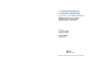 LA CONSTRUCCIÓN DE
LA NACIÓN ARGENTINA
EL ROL DE LAS FUERZAS ARMADAS
Debates históricos en el marco
del Bicentenario (1810-2010)
PRÓLOGO
DRA. NILDA GARRÉ
MINISTRA DE DEFENSA
OSCAR MORENO
COORDINADOR
PUBLICACIÓN DEL MINISTERIO DE DEFENSA DE LA NACIÓN - REPÚBLICA ARGENTINA
 