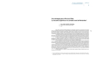 79
Hacia 1814, las derrotas de Manuel Belgrano en Vilcapugio y Ayohuma, el crecimiento de la tensión
entre las autoridades de Buenos Aires y el caudillo oriental José Gervasio Artigas y el fortalecimiento de la posición
del gobernador Gaspar de Vigodet en Montevideo, habían puesto en peligro el éxito de la causa revolucionaria.
Pero si como se señala, la situación militar era dramática, los asuntos de política exterior no eran menos graves,
José Napoleón claudicaba en España y el retorno de Fernando VII, antes tan improbable, dejaba de ser una quimera.
La Asamblea General Constituyente había señalado el camino de la definitiva separación de la Península,
pero ante la nueva situación internacional, hasta los principios justamente declamados se encontraban en discusión.
Por entonces, el gobierno de Buenos Aires dudaba de su capacidad para continuar y profundizar las acciones de guerra.
En enero de 1814 Gervasio Posadas, fue designado Director Supremo de la Provincias Unidas, inau-
gurando así un régimen de gobierno unipersonal en reemplazo del triunvirato existente. Por otro lado José de
San Martín que estaba preparando su ejército con la clara intención de proyectar operaciones de fondo allende
los Andes y el Perú, presionaba a las autoridades para que declararan la Independencia.
El nuevo mandatario se encontró en el centro de un dramático escenario. Después de dos años, Montevideo
parecía indiferente al asedio de las tropas de Rondeau y Artigas que hasta ese momento lo había acompañado en
las operaciones, definitivamente desencantado por el curso que tomaba la política de Buenos Aires decidió retirarse.
Mientras los acontecimientos se precipitaban Carlos de Alvear actuaba con firmeza, y atento a las cir-
cunstancias que imponían acciones contundentes, gestó una estrategia de aliento que puso inmediatamente en
marcha. Advirtió entonces que el sitio terrestre sobre Montevideo desgastaba las fuerzas militares criollas en un
esfuerzo vano, toda vez que el control del Río de la Plata continuara en manos realistas: “Así pues –explicaba en
sus memorias– era preciso una escuadra para apoderarse de tan importante punto con cuya ocupación podíamos
mirar como asegurada la causa de la libertad”.2
La idea se difundió con rapidez y en poco tiempo logró el apoyo de figuras influyentes para la con-
formación de una escuadra.
1 El autor ha desarrollado esta conferencia sobre la base de su libro Guillermo Brown, Buenos Aires, Librería-Editorial Histórica, 2007.
2 Carlos de Alvear, “Narraciones”, en Gregorio F. Rodríguez, Historia del General Alvear, 1789-1852, tomo I, Buenos Aires, G. Mendesky
e hijo editores, 1913, p. 457.
Una estrategia para el Río de la Plata.
La escuadra argentina en el combate naval de Montevideo1
GUILLERMO ANDRÉS OYARZÁBAL
OFICIAL DEL ESTADO MAYOR (ARA)
UCA
1810-1860 LA INDEPENDENCIA
Y LA ORGANIZACION NACIONAL
1
CAPÍTULO
 