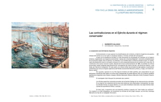 167
La composición social del Ejército Argentino
Contrariamente a lo que suponen los simplificadores de la Historia, el Ejército Argentino de aquellos
tiempos del treinta no es una casta ni constituye tampoco “el brazo armado de la burguesía”.
A partir de la presidencia de Mitre, la clase dominante ha entrelazado sus intereses con el Imperio
británico, organizando una Argentina semicolonial, “granja de su Graciosa Majestad”, economía complementaria
de la economía inglesa. Pero el Ejército, sin embargo, no se modela bajo la influencia británica (que, en cambio,
opera decididamente sobre la Armada) y tampoco se nutre preponderantemente de hombres de la clase alta. Al
constituirse como fuerza nacional cuando, después de los duros enfrentamientos de 1880, se prohíben las milicias
provinciales, quedó integrado especialmente por contingentes del interior del país –de extracción federal– y más
tarde, por hijos de la inmigración. Por esta razón, en la fuerza militar de principios de siglo palpita un sentimiento
antimitrista que marca la singular experiencia del Partido Autonomista Nacional, primero, y luego, una fuerte ten-
dencia radical.
Por supuesto, aparecen en sus filas algunos hombres de doble apellido, pero preponderan los que
pertenecen a familias de clase media, en muchos casos, empobrecidas. Se puede observar cómo, en su historia, proliferan
apellidos de inmigrantes como Velazco, Campero, Montes, Mantovani, Mosconi, Mercante, Farrell, Ferrazano, Pistarini,
etcétera.
El investigador Alain Rouquié ha analizado esta cuestión:
Los oficiales argentinos raramente proceden de las familias hidalgas de las viejas provincias coloniales.
En su mayoría, son originarios de las zonas más modernas, más urbanizadas y cosmopolitas. Así, pues,
los oficiales forman un grupo abierto y no una casta hereditaria reservada a las viejas familias tradi-
cionales de ascendencia militar o consular.1
Se trata, pues, si queremos usar una expresión sintética y popular, de “clase media con uniforme”.
Con respecto a la clase trabajadora, son escasísimos los oficiales de ese origen aunque, uno de ellos, Domingo
Mercante era hijo de un trabajador ferroviario.
1 Alain Rouquié, Poder militar y sociedad política en la Argentina, tomo II, Buenos Aires, Emecé, 1978, p. 106.
Las contradicciones en el Ejército durante el régimen
conservador
NORBERTO GALASSO
HISTORIADOR / ENSAYISTA / ESCRITOR
Vuchon, A. S/título, 1933. Óleo, 89 x 72 cm.
1930-1943 LA CRISIS DEL MODELO AGROEXPORTADOR
Y LA RUPTURA INSTITUCIONAL
LA CONSTRUCCIÓN DE LA NACIÓN ARGENTINA
EL ROL DE LAS FUERZAS ARMADAS
4
CAPÍTULO
 