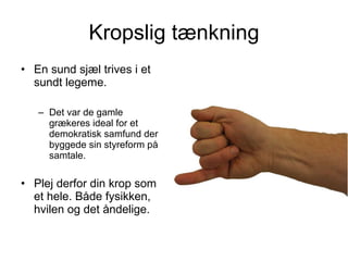 Kropslig tænkning En sund sjæl trives i et sundt legeme.  Det var de gamle grækeres ideal for et demokratisk samfund der byggede sin styreform på samtale. Plej derfor din krop som et hele. Både fysikken, hvilen og det åndelige.  