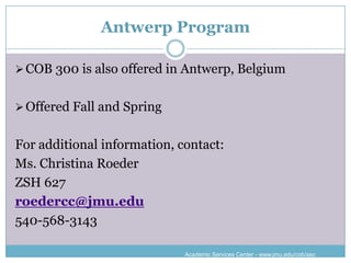 Antwerp Program

 COB 300 is also offered in Antwerp, Belgium


 Offered Fall and Spring


For additional information, contact:
Ms. Christina Roeder
ZSH 627
roedercc@jmu.edu
540-568-3143

                             Academic Services Center - www.jmu.edu/cob/asc
 