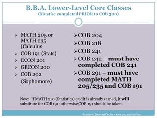B.B.A. Lower-Level Core Classes
              (Must be completed PRIOR to COB 300)




   MATH 205 or                     COB 204
    MATH 235
                                    COB 218
    (Calculus
   COB 191 (Stats)                 COB 241
   ECON 201                        COB 242 – must have
   GECON 200                        completed COB 241
   COB 202                         COB 291 – must have
    (Sophomore)                      completed MATH
                                     205/235 and COB 191

    Note: If MATH 220 (Statistics) credit is already earned, it will
    substitute for COB 191; otherwise COB 191 should be taken.

                                        Academic Services Center - www.jmu.edu/cob/asc
 