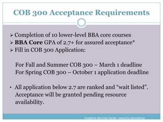 COB 300 Acceptance Requirements

 Completion of 10 lower-level BBA core courses
 BBA Core GPA of 2.7+ for assured acceptance*
 Fill in COB 300 Application:


  For Fall and Summer COB 300 – March 1 deadline
  For Spring COB 300 – October 1 application deadline

• All application below 2.7 are ranked and “wait listed”.
  Acceptance will be granted pending resource
  availability.

                              Academic Services Center - www.jmu.edu/cob/asc
 