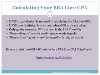 Calculating Your BBA Core GPA

 MATH 205 (calculus) is not used in calculating the BBA Core GPA
 MATH 220 (statistics) is only used when COB 191 is not taken
 Only grades earned at JMU are used in the BBA Core GPA
 “Repeat-Forgive” grade is used (replaces original grade)
 “Repeat-Credit” grade is used (averaged with original grade)




Be sure to visit the COB ASC website for a BBA Core GPA Calculator!

                        http://www.jmu.edu/cobasc




                                     Academic Services Center - www.jmu.edu/cob/asc
 