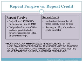 Repeat Forgive vs. Repeat Credit

Repeat Forgive                    Repeat Credit
 Only allowed TWO RF’s              No limit on the number of
  during entire time @ JMU            times that RC’s can be used
 Old grade taken out of GPA         Averages old grade and new
  and new grade included              grade into GPA
  however grade is still listed
  on your transcript.


**MUST ENROLL ON MYMADISON AS REPEAT/FORGIVE – IF NOT
  LABELED AS REPEAT FORGIVE ON TRANSCRIPT MUST GO TO OFFICE
  OF REGISTRAR AND CHANGE IMMEDIATELY! THE CHANGE MUST BE
  DONE BEFORE THE COURSE ADJUSTMENT PERIOD ENDS!



                                       Academic Services Center - www.jmu.edu/cob/asc
 