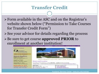 Transfer Credit

 Form available in the ASC and on the Registrar’s
  website shown below (“Permission to Take Courses
  for Transfer Credit Form”)
 See your advisor for details regarding the process
 Be sure to get course approved PRIOR to
  enrollment at another institution!




                             Academic Services Center - www.jmu.edu/cob/asc
 