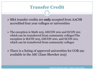Transfer Credit

 BBA transfer credits are only accepted from AACSB
  accredited four year colleges or universities

 The exception is Math 205, GECON 200 and ECON 201
  which can be transferred from community colleges!The
  exception is MATH 205, GECON 200, and ECON 201,
  which can be transferred from community colleges

 There is a listing of approved universities for COB 291
  available in the ASC (Zane Showker 205)



                               Academic Services Center - www.jmu.edu/cob/asc
 