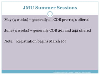JMU Summer Sessions

May (4 weeks) – generally all COB pre-req’s offered

June (4 weeks) – generally COB 291 and 242 offered

Note: Registration begins March 19!




                             Academic Services Center - www.jmu.edu/cob/asc
 