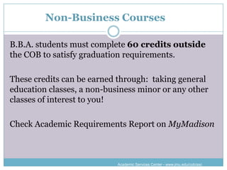 Non-Business Courses

B.B.A. students must complete 60 credits outside
the COB to satisfy graduation requirements.

These credits can be earned through: taking general
education classes, a non-business minor or any other
classes of interest to you!

Check Academic Requirements Report on MyMadison



                            Academic Services Center - www.jmu.edu/cob/asc
 