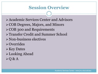 Session Overview

 Academic Services Center and Advisors
 COB Degrees, Majors, and Minors
 COB 300 and Requirements
 Transfer Credit and Summer School
 Non-business electives
 Overrides
 Key Dates
 Looking Ahead
Q & A


                             Academic Services Center - www.jmu.edu/cob/asc
 