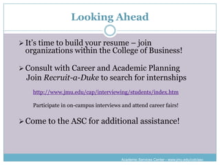 Looking Ahead

 It’s time to build your resume – join
 organizations within the College of Business!

 Consult with Career and Academic Planning
  Join Recruit-a-Duke to search for internships
    http://www.jmu.edu/cap/interviewing/students/index.htm

    Participate in on-campus interviews and attend career fairs!


 Come to the ASC for additional assistance!




                                        Academic Services Center - www.jmu.edu/cob/asc
 