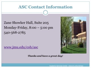 ASC Contact Information


Zane Showker Hall, Suite 205
Monday-Friday, 8:00 – 5:00 pm
540-568-2785



www.jmu.edu/cob/asc

              Thanks and have a great day!



                               Academic Services Center - www.jmu.edu/cob/asc
 