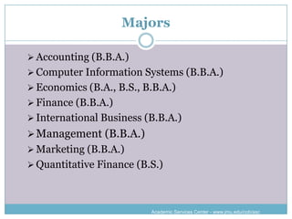 Majors

 Accounting (B.B.A.)
 Computer Information Systems (B.B.A.)
 Economics (B.A., B.S., B.B.A.)
 Finance (B.B.A.)
 International Business (B.B.A.)
 Management (B.B.A.)
 Marketing (B.B.A.)
 Quantitative Finance (B.S.)




                          Academic Services Center - www.jmu.edu/cob/asc
 
