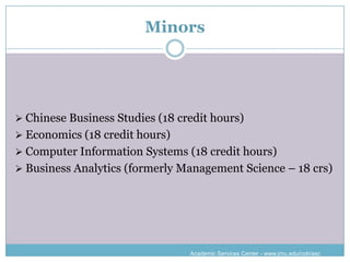 Minors




 Chinese Business Studies (18 credit hours)
 Economics (18 credit hours)
 Computer Information Systems (18 credit hours)
 Business Analytics (formerly Management Science – 18 crs)




                                 Academic Services Center - www.jmu.edu/cob/asc
 