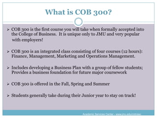 What is COB 300?

 COB 300 is the first course you will take when formally accepted into
  the College of Business. It is unique only to JMU and very popular
  with employers!

 COB 300 is an integrated class consisting of four courses (12 hours):
  Finance, Management, Marketing and Operations Management.

 Includes developing a Business Plan with a group of fellow students;
  Provides a business foundation for future major coursework

 COB 300 is offered in the Fall, Spring and Summer


 Students generally take during their Junior year to stay on track!



                                        Academic Services Center - www.jmu.edu/cob/asc
 
